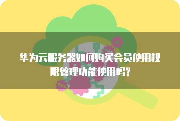 华为云服务器如何购买会员使用权限管理功能使用吗?