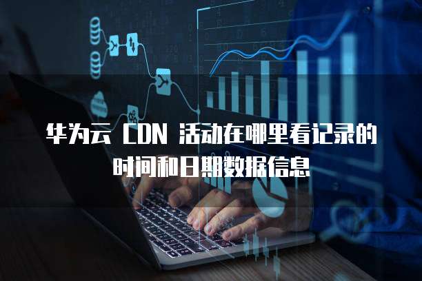 华为云 CDN 活动在哪里看记录的时间和日期数据信息
