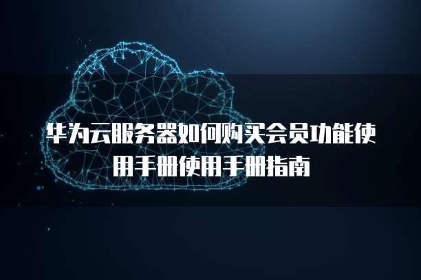 华为云服务器如何购买会员功能使用手册使用手册指南