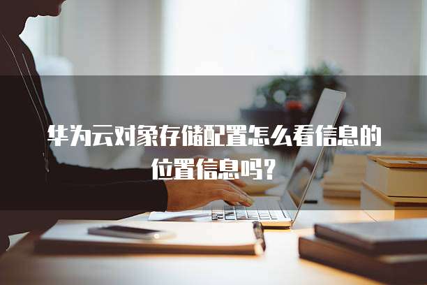 华为云对象存储配置怎么看信息的位置信息吗?