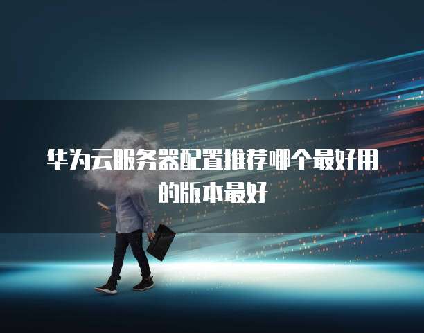 华为云服务器配置推荐哪个最好用的版本最好