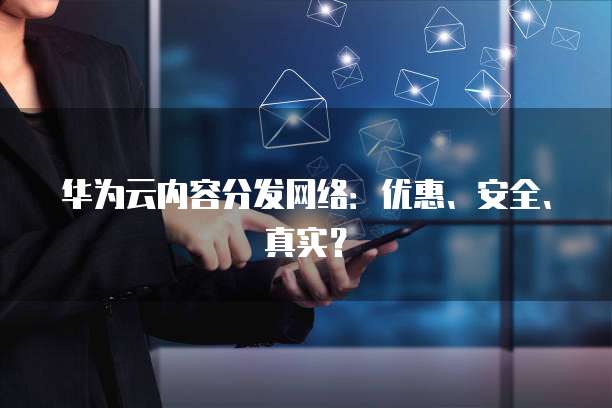 华为云内容分发网络:优惠、安全、真实?
