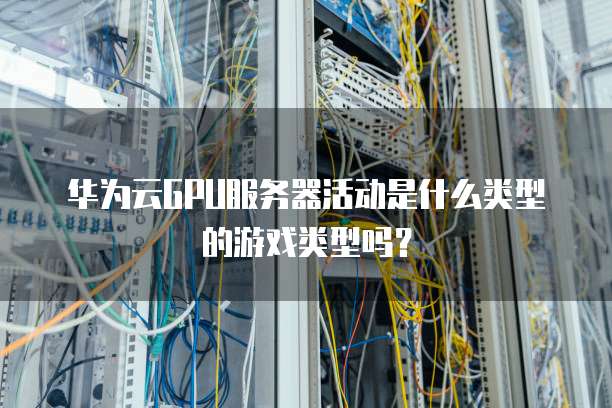 华为云GPU服务器活动是什么类型的游戏类型吗？