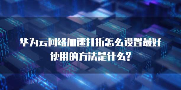 华为云网络加速打折怎么设置最好使用的方法是什么?