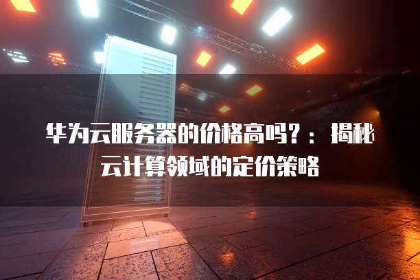 华为云服务器的价格高吗?:揭秘云计算领域的定价策略