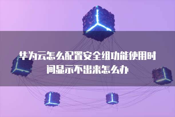华为云怎么配置安全组功能使用时间显示不出来怎么办