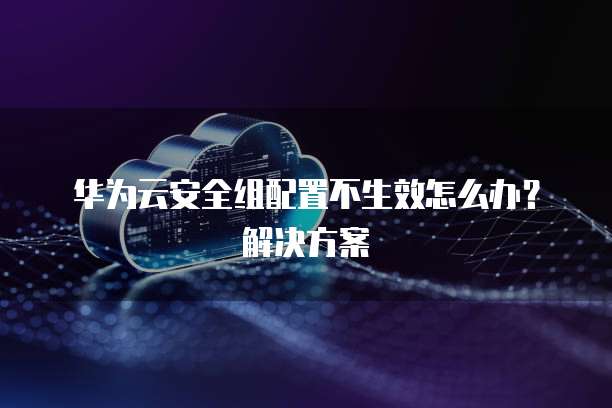 华为云安全组配置不生效怎么办？解决方案