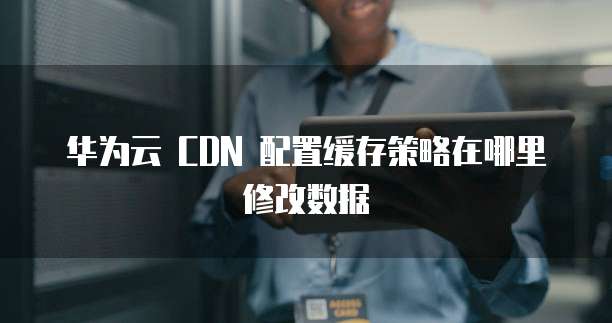 华为云 CDN 配置缓存策略在哪里修改数据