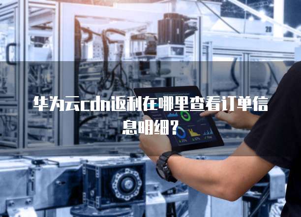 华为云cdn返利在哪里查看订单信息明细?