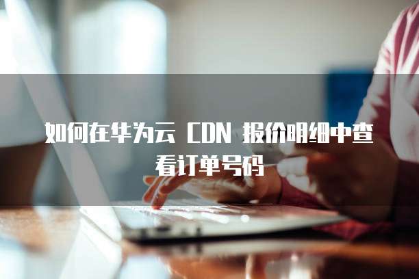 如何在华为云 CDN 报价明细中查看订单号码