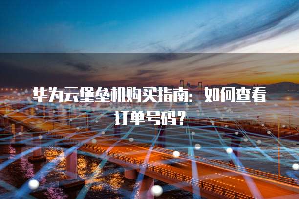 华为云堡垒机购买指南:如何查看订单号码?