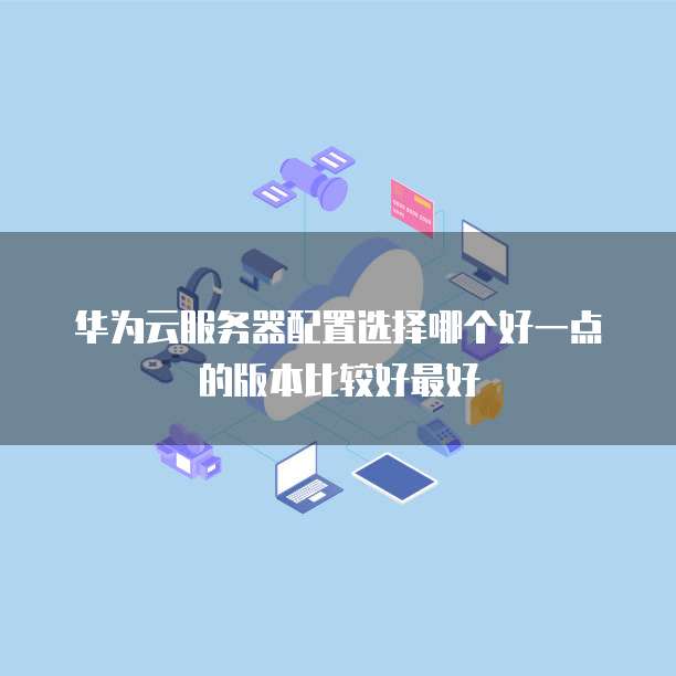 华为云服务器配置选择哪个好一点的版本比较好最好