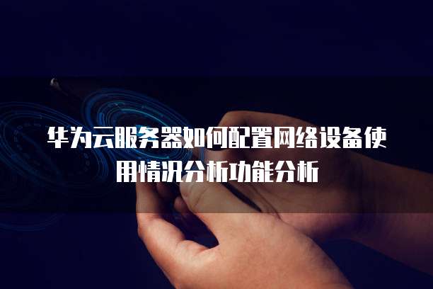 华为云服务器如何配置网络设备使用情况分析功能分析