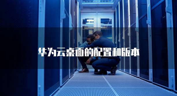 华为云桌面的配置和版本
