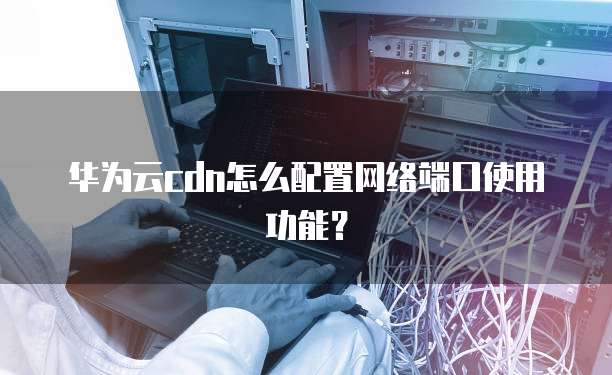 华为云cdn怎么配置网络端口使用功能？