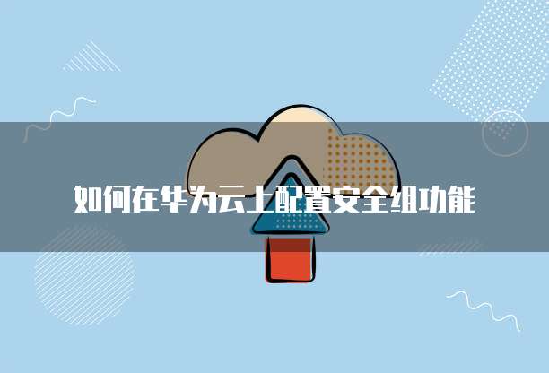如何在华为云上配置安全组功能