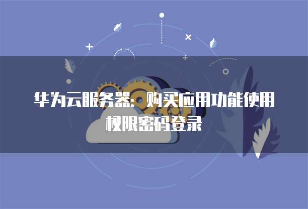 华为云服务器:购买应用功能使用权限密码登录