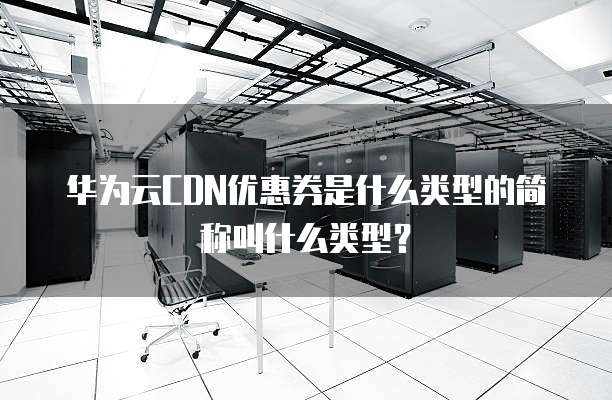 华为云CDN优惠券是什么类型的简称叫什么类型?