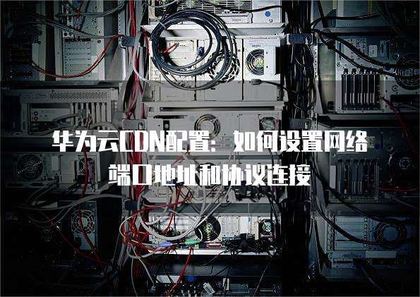 华为云CDN配置:如何设置网络端口地址和协议连接