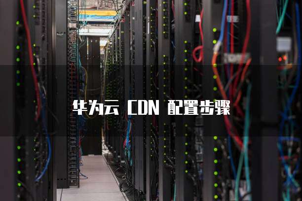 华为云 CDN 配置步骤