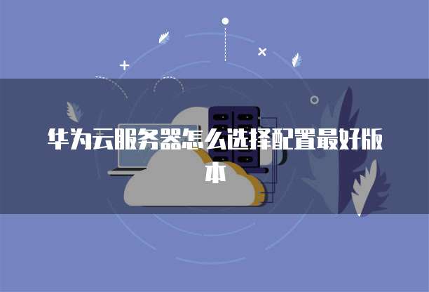华为云服务器怎么选择配置最好版本