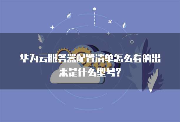 华为云服务器配置清单怎么看的出来是什么型号?