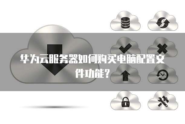华为云服务器如何购买电脑配置文件功能?