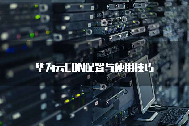华为云CDN配置与使用技巧