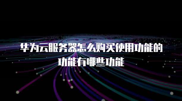 华为云服务器怎么购买使用功能的功能有哪些功能