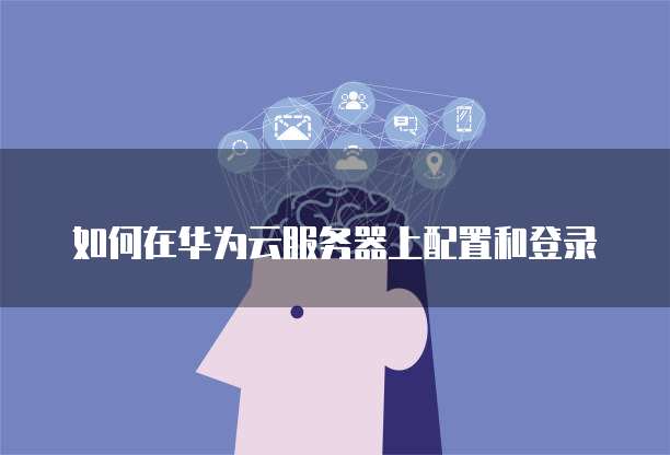 如何在华为云服务器上配置和登录