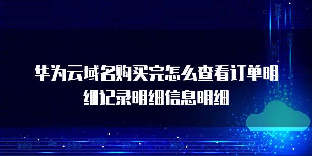 华为云域名购买完怎么查看订单明细记录明细信息明细