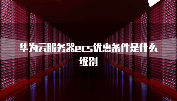 华为云服务器ecs优惠条件是什么级别