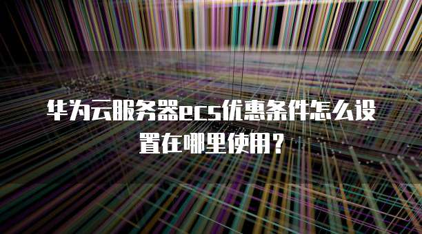 华为云服务器ecs优惠条件怎么设置在哪里使用？