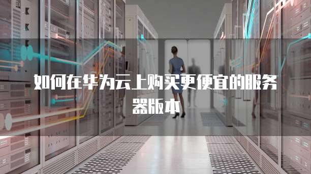 如何在华为云上购买更便宜的服务器版本