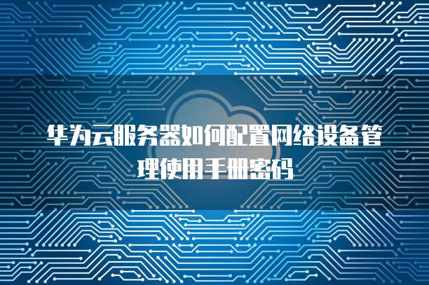 华为云服务器如何配置网络设备管理使用手册密码