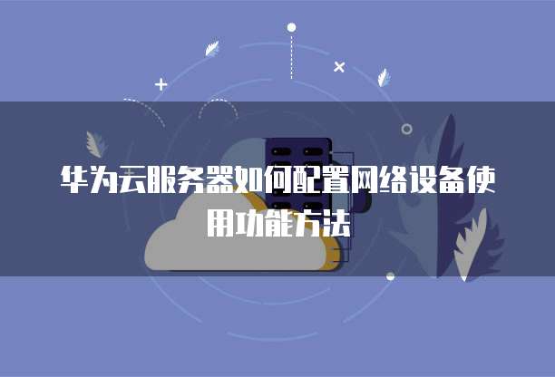 华为云服务器如何配置网络设备使用功能方法