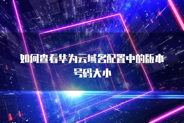 如何查看华为云域名配置中的版本号码大小