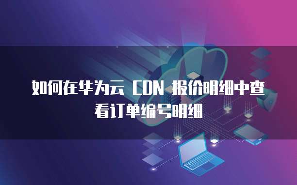 如何在华为云 CDN 报价明细中查看订单编号明细