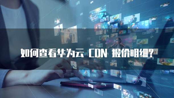 如何查看华为云 CDN 报价明细?