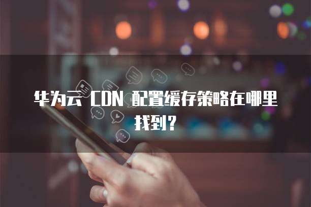 华为云 CDN 配置缓存策略在哪里找到?