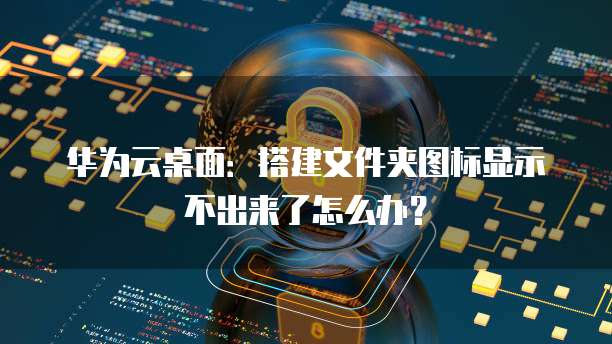 华为云桌面:搭建文件夹图标显示不出来了怎么办?