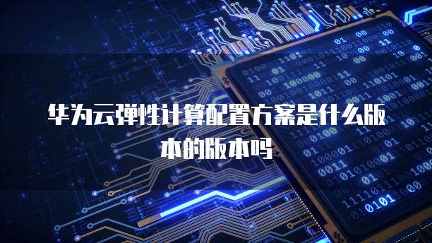 华为云弹性计算配置方案是什么版本的版本吗