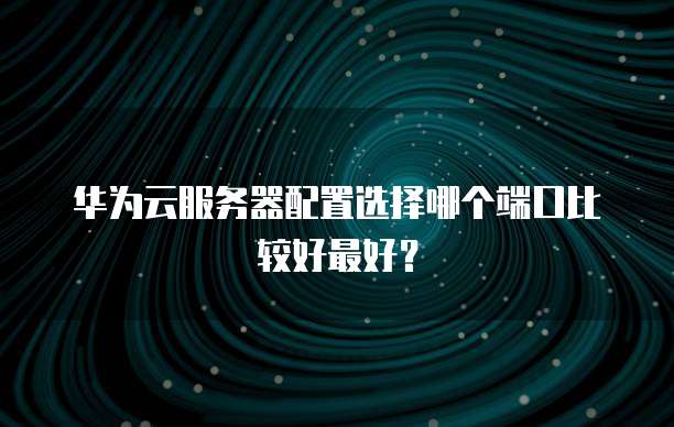 华为云服务器配置选择哪个端口比较好最好?