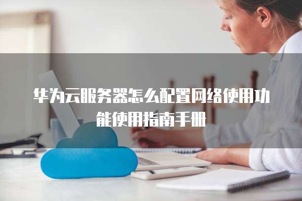 华为云服务器怎么配置网络使用功能使用指南手册