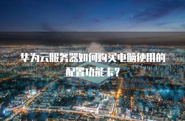 华为云服务器如何购买电脑使用的配置功能卡?
