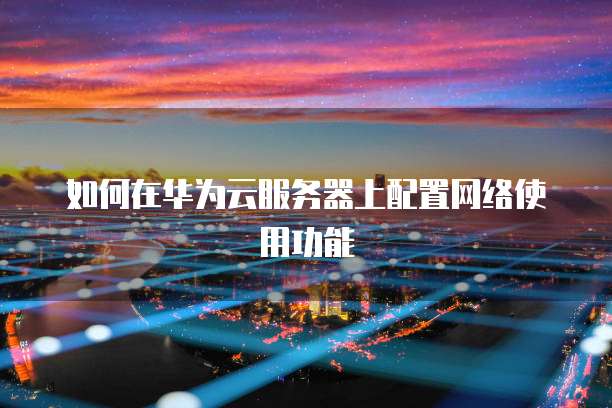 如何在华为云服务器上配置网络使用功能