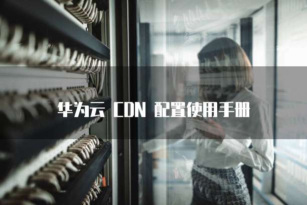 华为云 CDN 配置使用手册