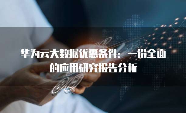 华为云大数据优惠条件:一份全面的应用研究报告分析