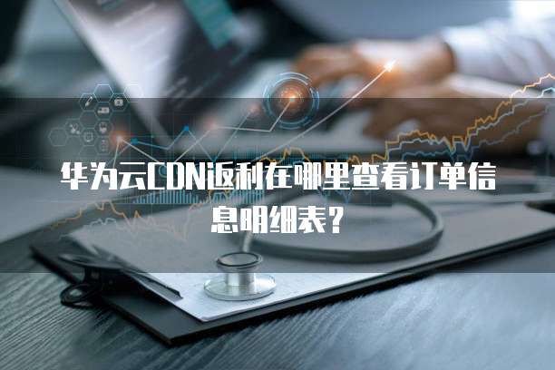 华为云CDN返利在哪里查看订单信息明细表?