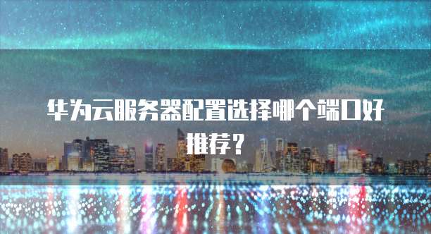 华为云服务器配置选择哪个端口好推荐?